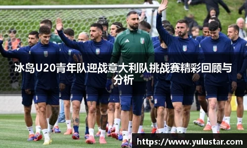 冰岛U20青年队迎战意大利队挑战赛精彩回顾与分析